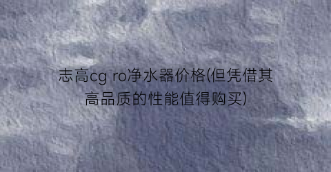 志高cg ro净水器价格(但凭借其高品质的性能值得购买)